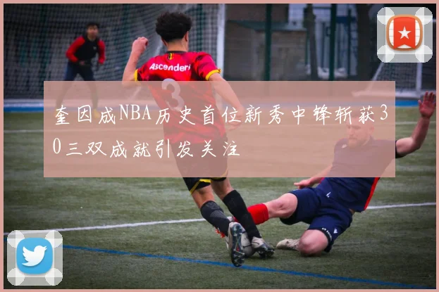 奎因成NBA历史首位新秀中锋斩获30三双成就引发关注