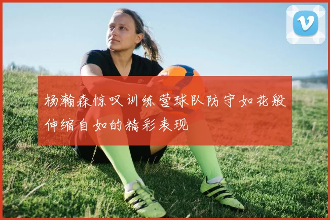 杨瀚森惊叹训练营球队防守如花般伸缩自如的精彩表现