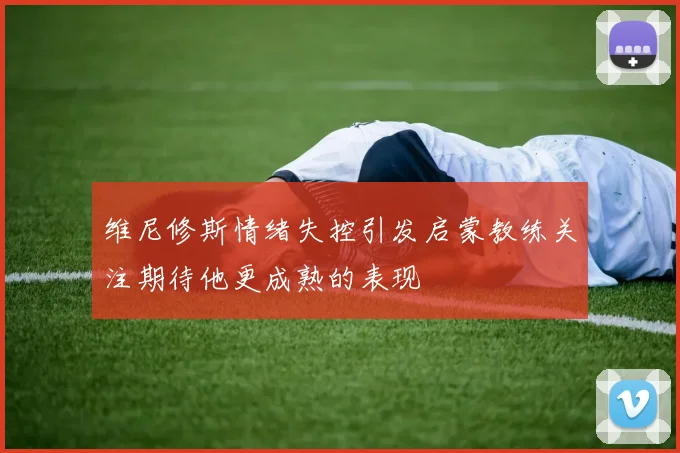 维尼修斯情绪失控引发启蒙教练关注期待他更成熟的表现