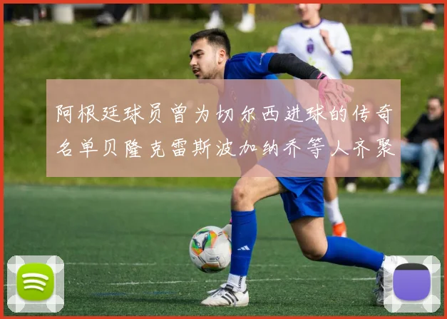 阿根廷球员曾为切尔西进球的传奇名单贝隆克雷斯波加纳乔等人齐聚
