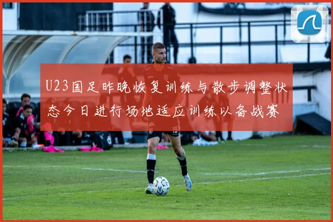 U23国足昨晚恢复训练与散步调整状态今日进行场地适应训练以备战赛事