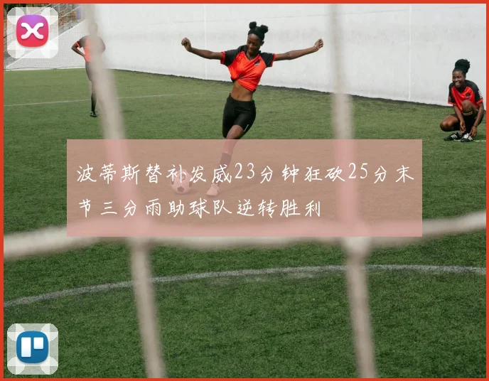 波蒂斯替补发威23分钟狂砍25分末节三分雨助球队逆转胜利