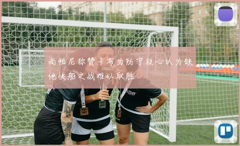 尚帕尼称赞卡布为防守核心认为缺他快船之战难以取胜