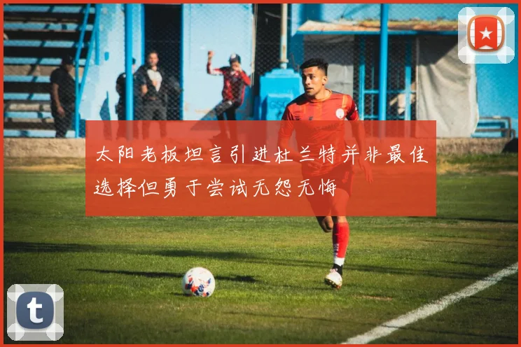 太阳老板坦言引进杜兰特并非最佳选择但勇于尝试无怨无悔