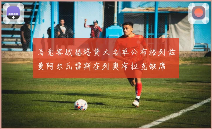 马竞客战赫塔费大名单公布格列兹曼阿尔瓦雷斯在列奥布拉克缺席