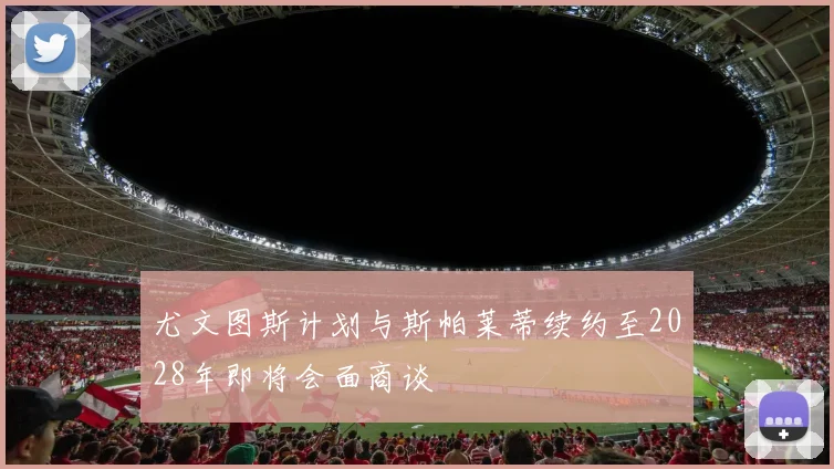 尤文图斯计划与斯帕莱蒂续约至2028年即将会面商谈