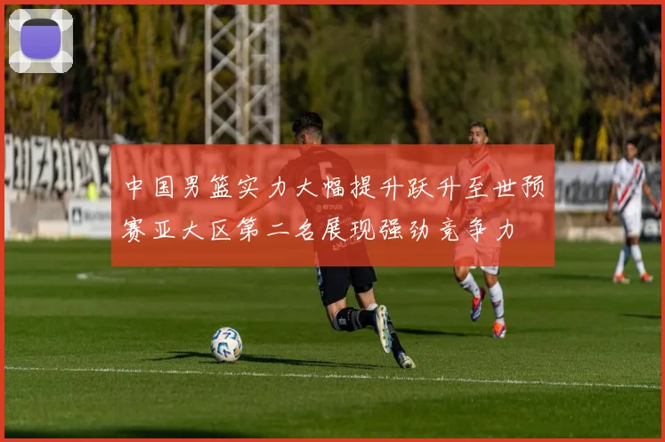 中国男篮实力大幅提升跃升至世预赛亚大区第二名展现强劲竞争力