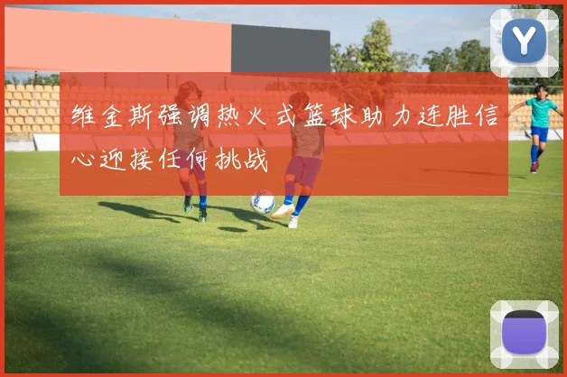 维金斯强调热火式篮球助力连胜信心迎接任何挑战