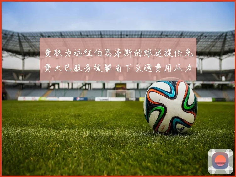 曼联为远征伯恩茅斯的球迷提供免费大巴服务缓解南下交通费用压力