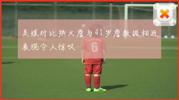美媒对比热火詹与41岁詹数据相近表现令人惊叹