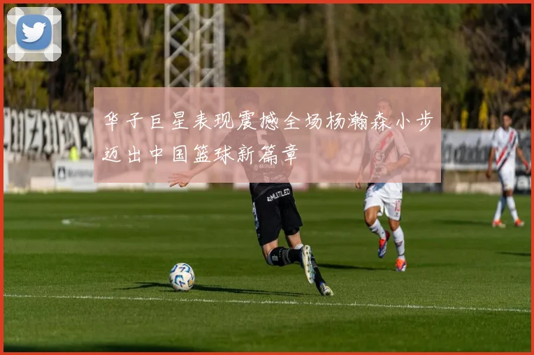 华子巨星表现震撼全场杨瀚森小步迈出中国篮球新篇章