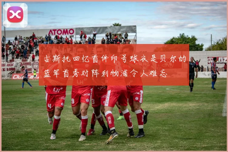 古斯托回忆首件印号球衣是贝尔的蓝军首秀对阵利物浦令人难忘