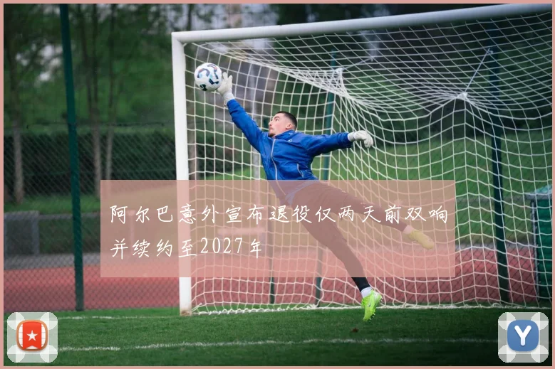 阿尔巴意外宣布退役仅两天前双响并续约至2027年