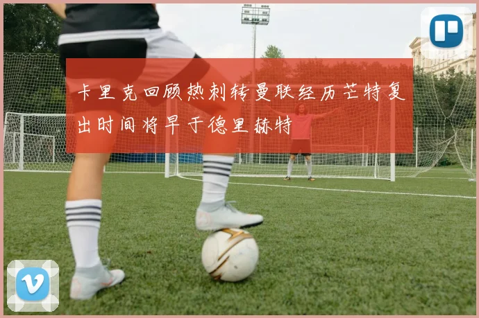 卡里克回顾热刺转曼联经历芒特复出时间将早于德里赫特