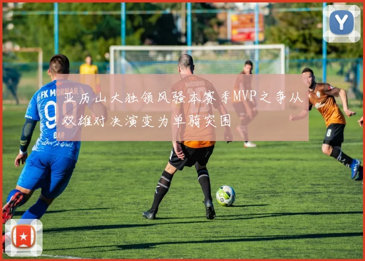 亚历山大独领风骚本赛季MVP之争从双雄对决演变为单骑突围