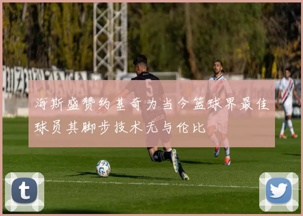 海斯盛赞约基奇为当今篮球界最佳球员其脚步技术无与伦比