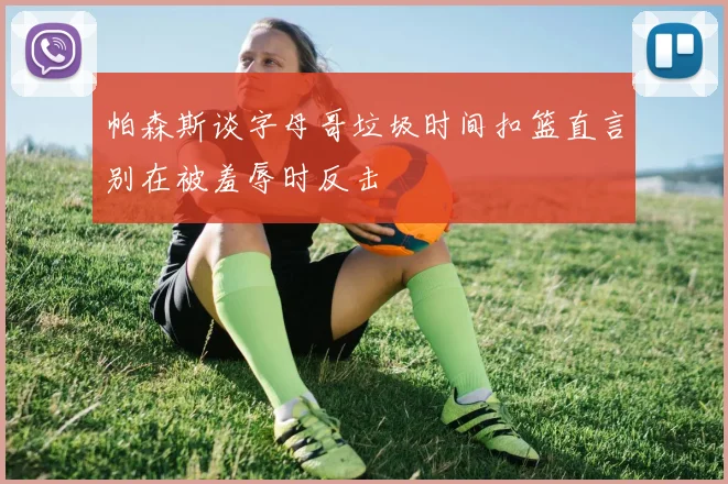 帕森斯谈字母哥垃圾时间扣篮直言别在被羞辱时反击