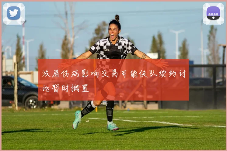 浓眉伤病影响交易可能侠队续约讨论暂时搁置