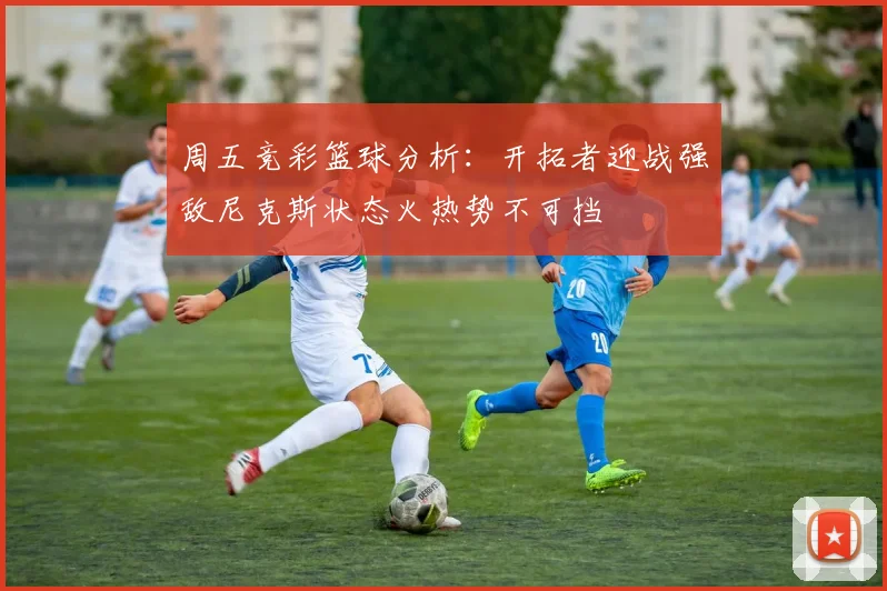 周五竞彩篮球分析：开拓者迎战强敌尼克斯状态火热势不可挡