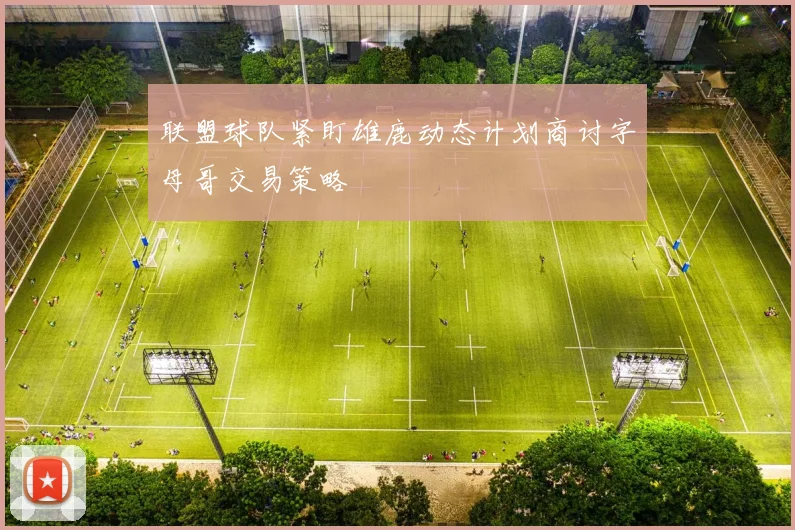 联盟球队紧盯雄鹿动态计划商讨字母哥交易策略
