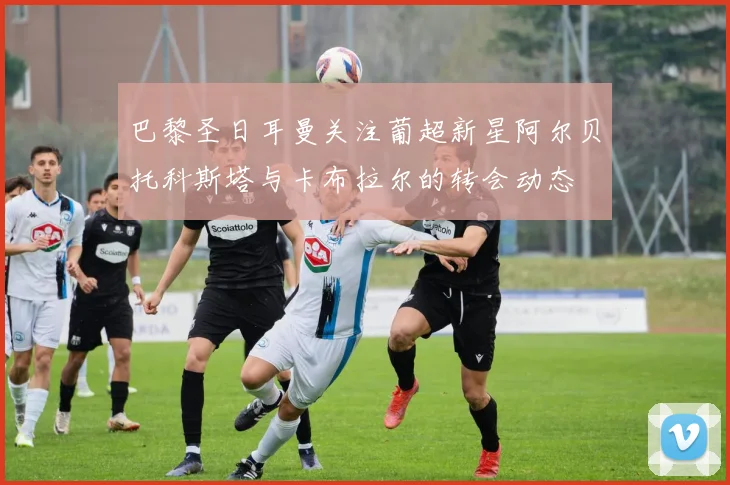 巴黎圣日耳曼关注葡超新星阿尔贝托科斯塔与卡布拉尔的转会动态