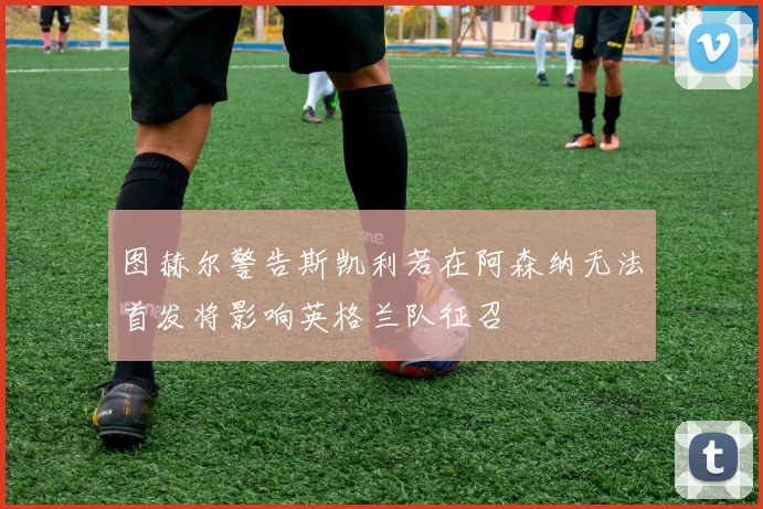 图赫尔警告斯凯利若在阿森纳无法首发将影响英格兰队征召