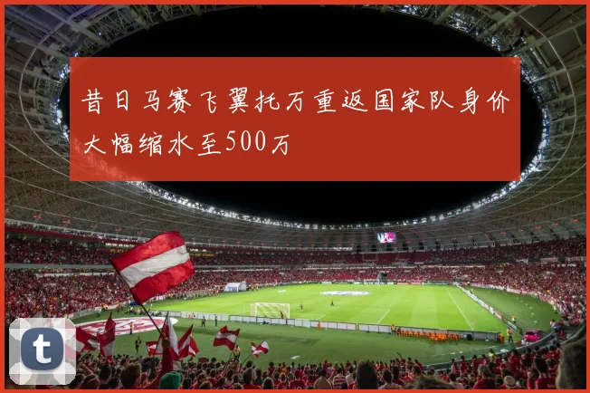 昔日马赛飞翼托万重返国家队身价大幅缩水至500万