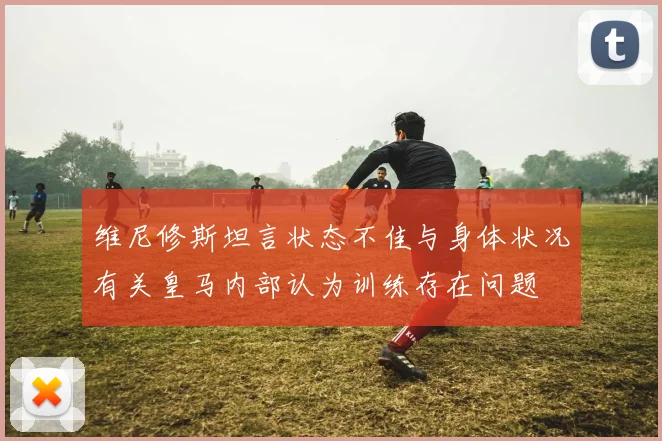 维尼修斯坦言状态不佳与身体状况有关皇马内部认为训练存在问题