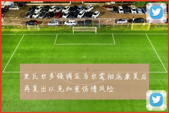 里瓦尔多强调亚马尔需彻底康复后再复出以免加重伤情风险