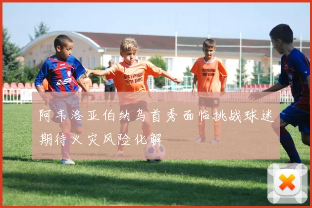 阿韦洛亚伯纳乌首秀面临挑战球迷期待火灾风险化解
