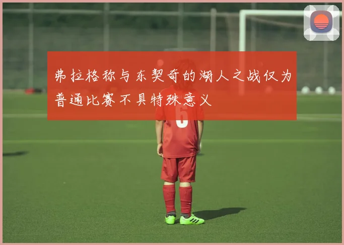 弗拉格称与东契奇的湖人之战仅为普通比赛不具特殊意义