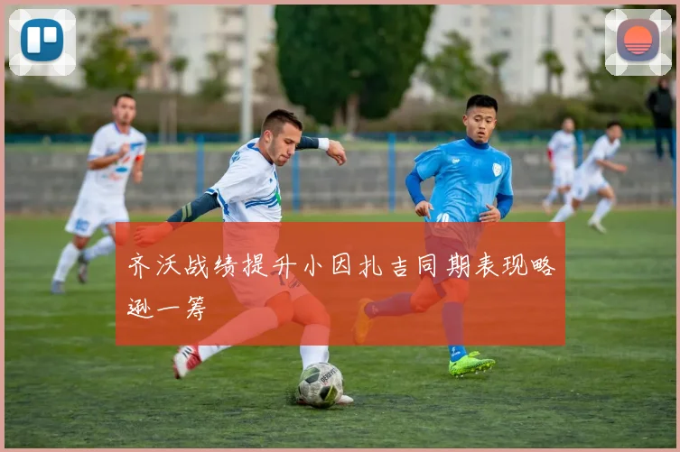 齐沃战绩提升小因扎吉同期表现略逊一筹