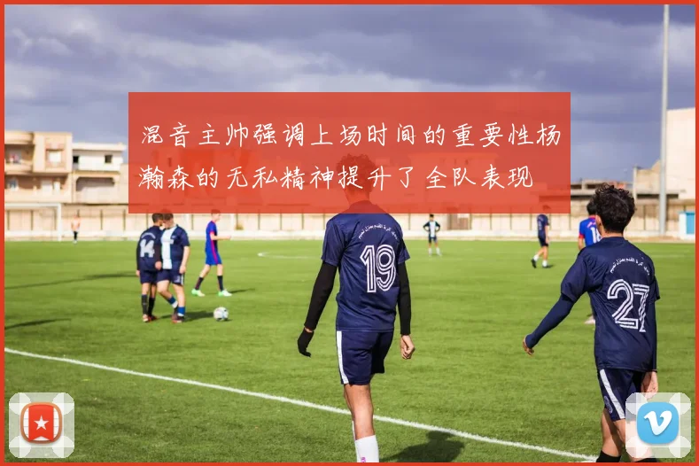 混音主帅强调上场时间的重要性杨瀚森的无私精神提升了全队表现
