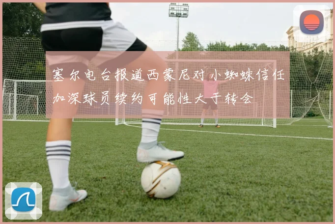 塞尔电台报道西蒙尼对小蜘蛛信任加深球员续约可能性大于转会