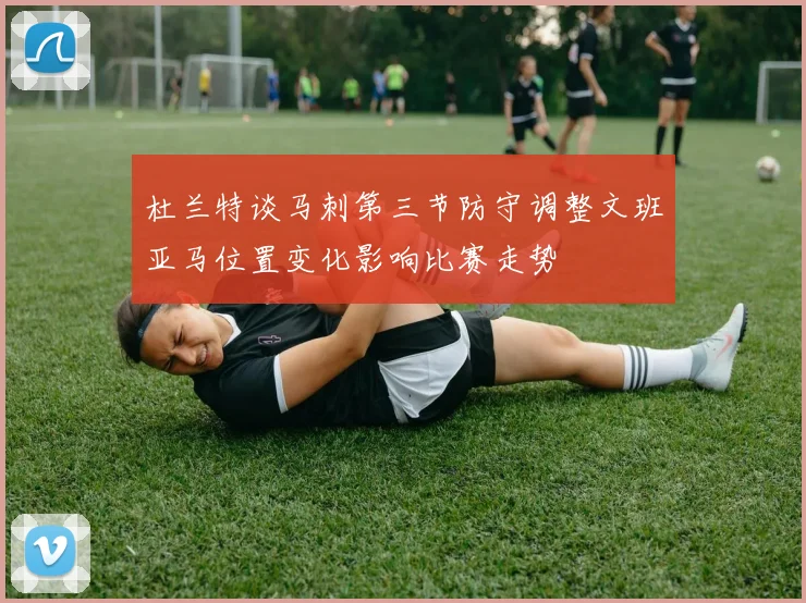 杜兰特谈马刺第三节防守调整文班亚马位置变化影响比赛走势