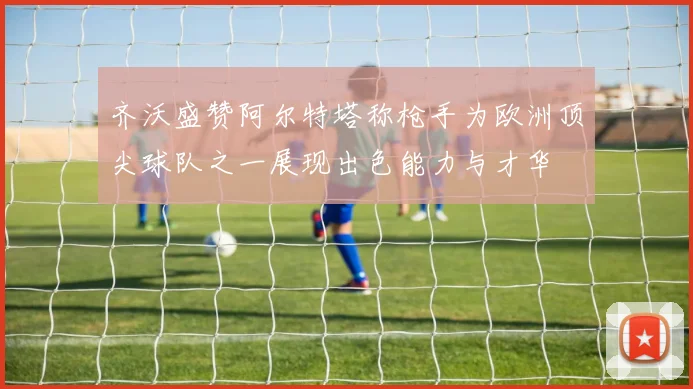 齐沃盛赞阿尔特塔称枪手为欧洲顶尖球队之一展现出色能力与才华