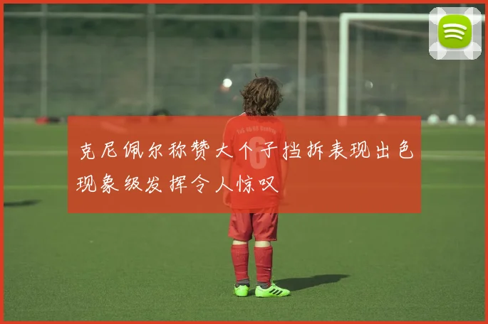 克尼佩尔称赞大个子挡拆表现出色现象级发挥令人惊叹