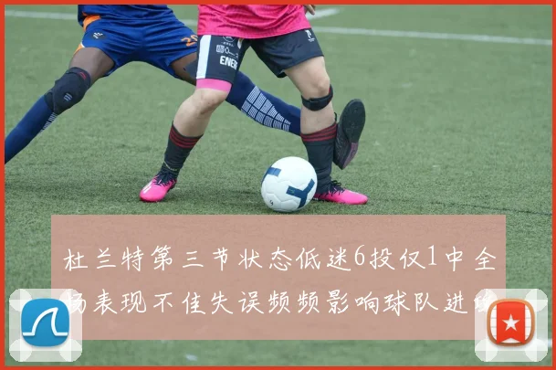 杜兰特第三节状态低迷6投仅1中全场表现不佳失误频频影响球队进攻