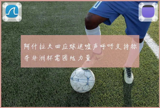 阿什拉夫回应球迷嘘声呼吁支持称夺非洲杯需团结力量