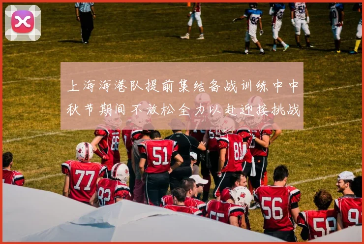 上海海港队提前集结备战训练中中秋节期间不放松全力以赴迎接挑战