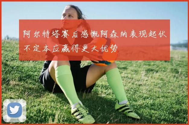 阿尔特塔赛后感慨阿森纳表现起伏不定本应赢得更大优势