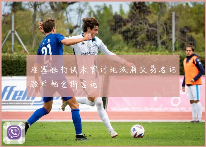 活塞独行侠未曾讨论浓眉交易名记驳斥帕金斯言论