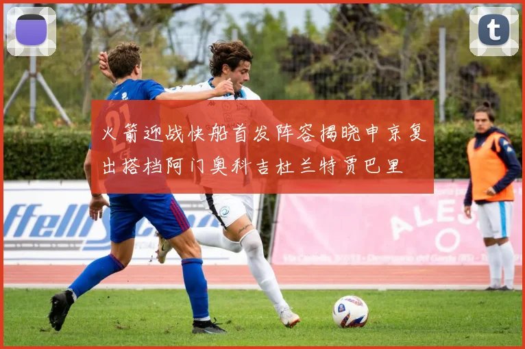火箭迎战快船首发阵容揭晓申京复出搭档阿门奥科吉杜兰特贾巴里