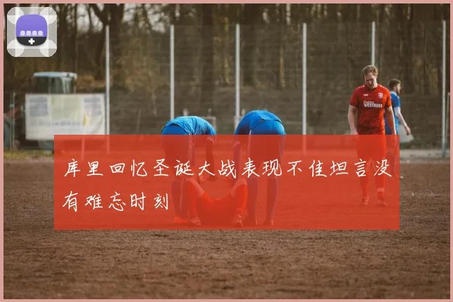 库里回忆圣诞大战表现不佳坦言没有难忘时刻